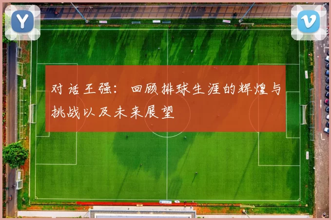 对话王强：回顾排球生涯的辉煌与挑战以及未来展望