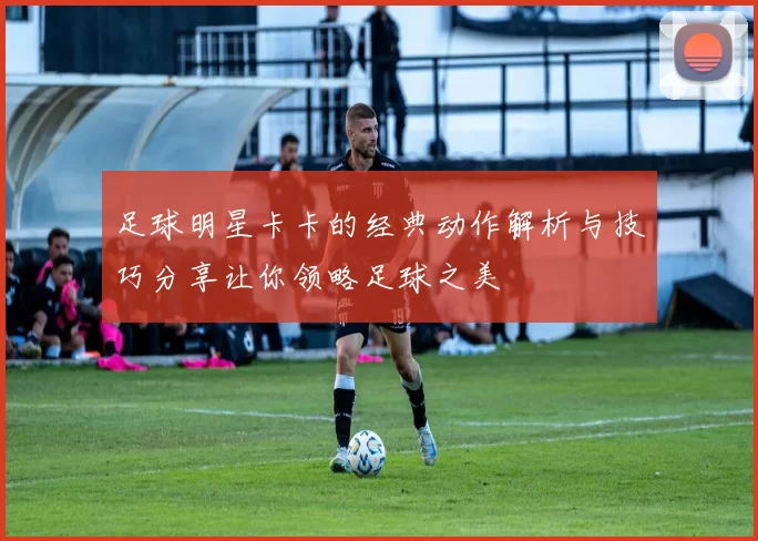 足球明星卡卡的经典动作解析与技巧分享让你领略足球之美