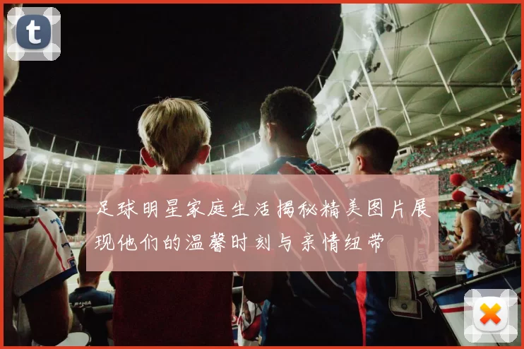 足球明星家庭生活揭秘精美图片展现他们的温馨时刻与亲情纽带