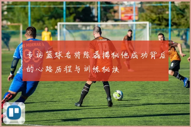 专访篮球名将陈磊揭秘他成功背后的心路历程与训练秘诀