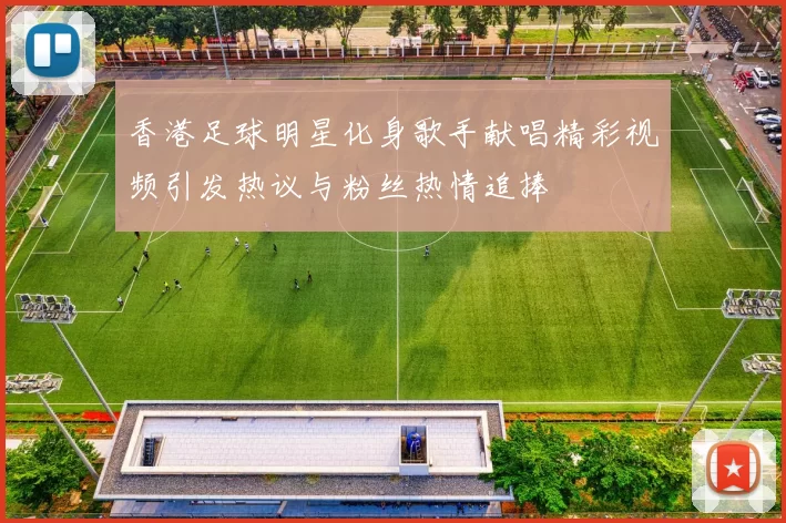香港足球明星化身歌手献唱精彩视频引发热议与粉丝热情追捧