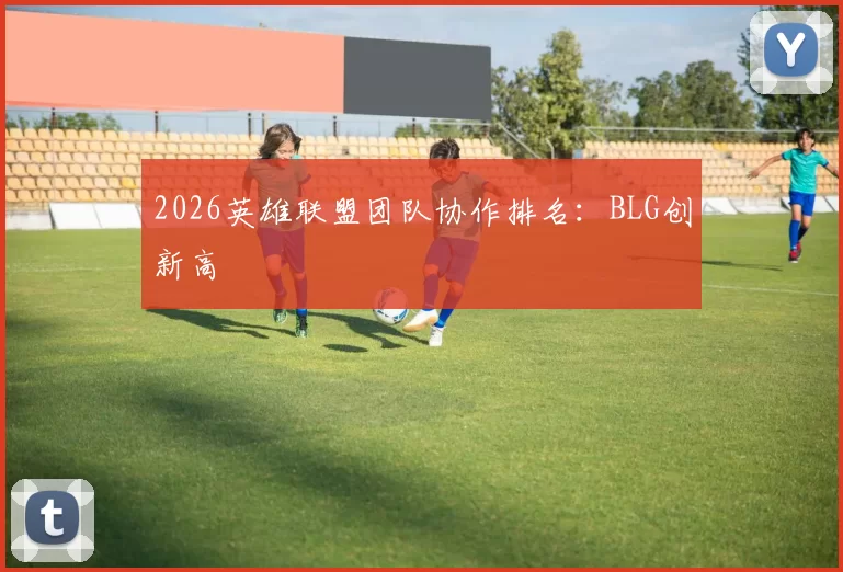 2026英雄联盟团队协作排名：BLG创新高