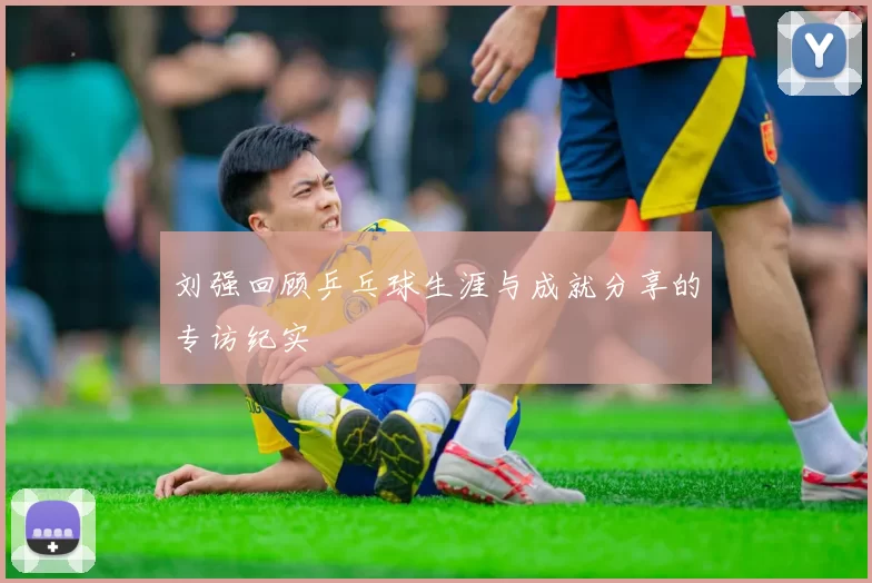 刘强回顾乒乓球生涯与成就分享的专访纪实