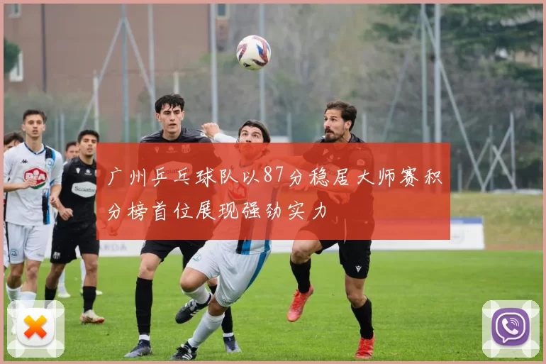 广州乒乓球队以87分稳居大师赛积分榜首位展现强劲实力