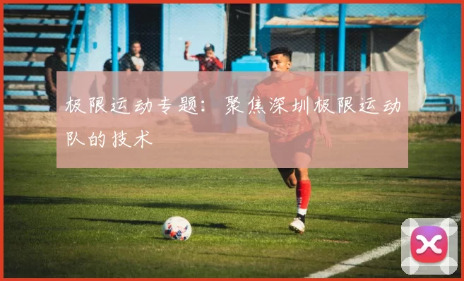 极限运动专题：聚焦深圳极限运动队的技术