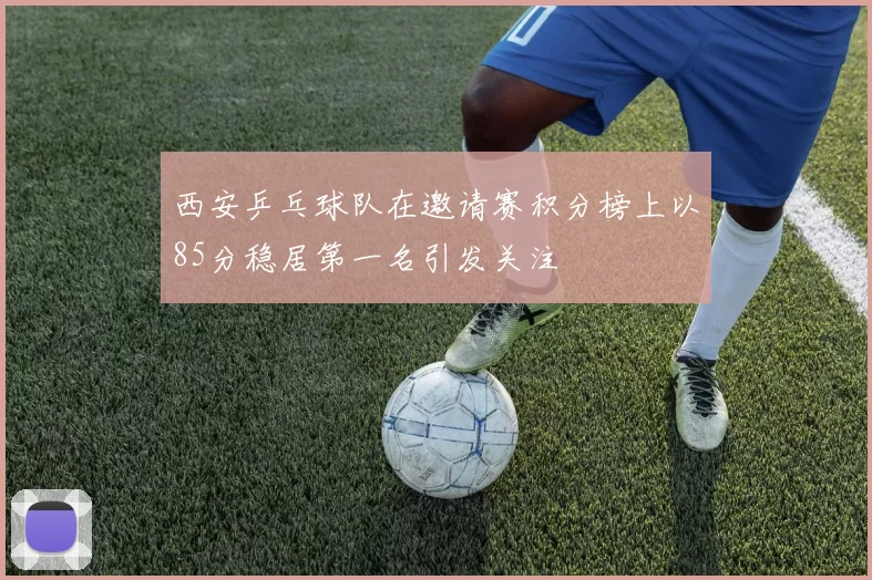 西安乒乓球队在邀请赛积分榜上以85分稳居第一名引发关注