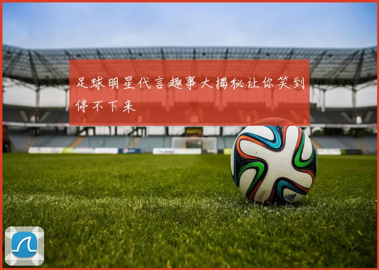 足球明星代言趣事大揭秘让你笑到停不下来